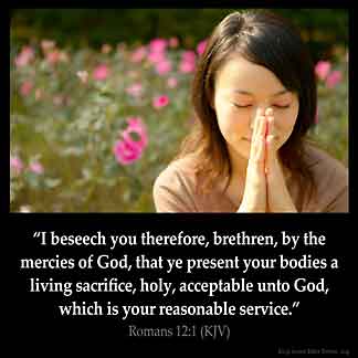 Romans_12-1: I beseech you therefore, brethren, by the mercies of God, that ye present your bodies a living sacrifice, holy, acceptable unto God, which is your reasonable service